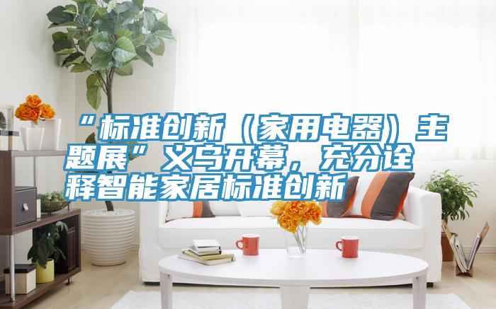 “标准创新（家用电器）主题展”义乌开幕，充分诠释智能家居标准创新