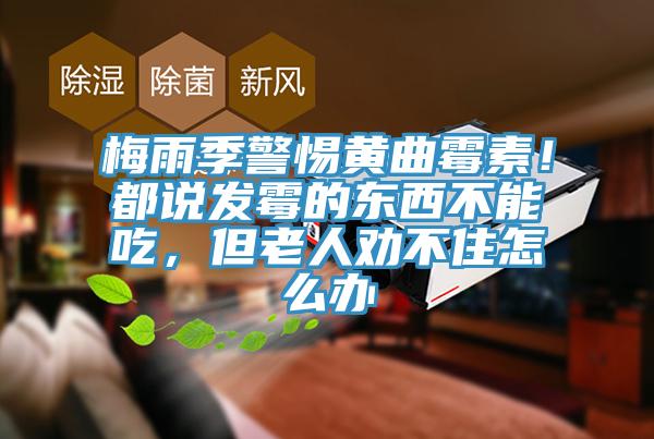 梅雨季警惕黄曲霉素！都说发霉的东西不能吃，但老人劝不住怎么办