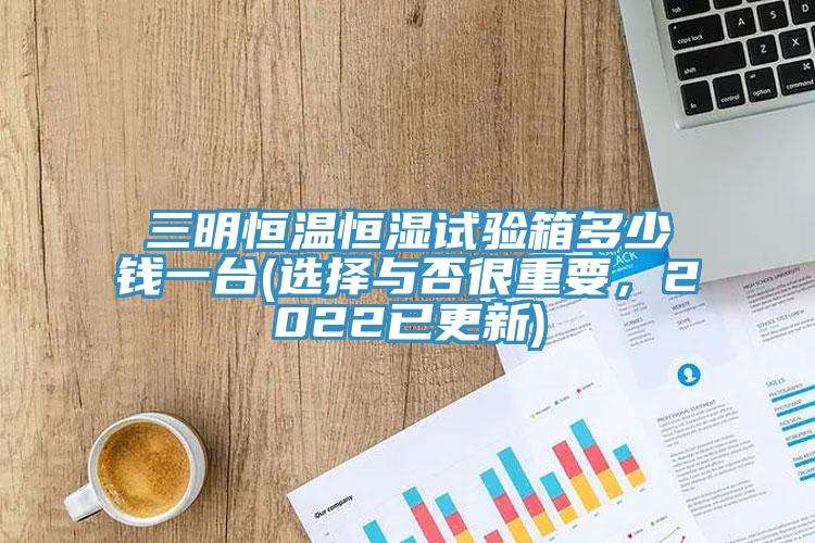 三明恒温恒湿试验箱多少钱一台(选择与否很重要，2022已更新)