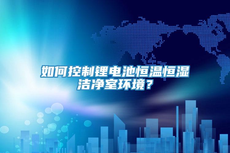 如何控制锂电池恒温恒湿洁净室环境？