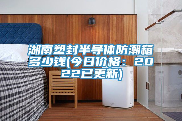 湖南塑封半导体防潮箱多少钱(今日价格：2022已更新)
